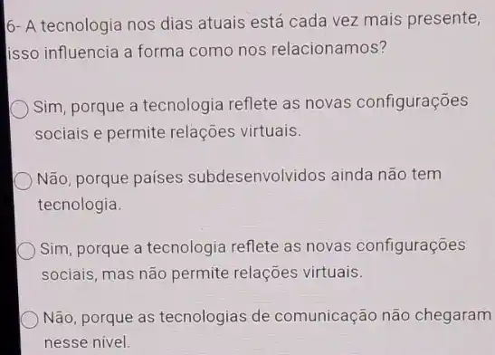 6- A tecnologia nos dias atuais está cada vez mais presente,
lisso influencia a forma como nos relacionamos?
Sim, porque a tecnologia reflete as novas configurações
sociais e permite relações virtuais.
Não, porque países subdesenvolvidos ainda não tem
tecnologia.
Sim, porque a tecnologia reflete as novas configurações
sociais, mas não permite relações virtuais.
Não, porque as tecnologias de comunicação não chegaram
nesse nivel.