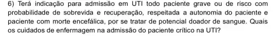 6) Terá indicação para admissão em UTI todo paciente grave ou de risco com
probabilidade de sobrevida e recuperação , respeitada a autonomia do paciente e
paciente com morte encefálica , por se tratar de potencial doador de sangue. Quais
os cuidados de enfermagem na admissão do paciente crítico na UTI?