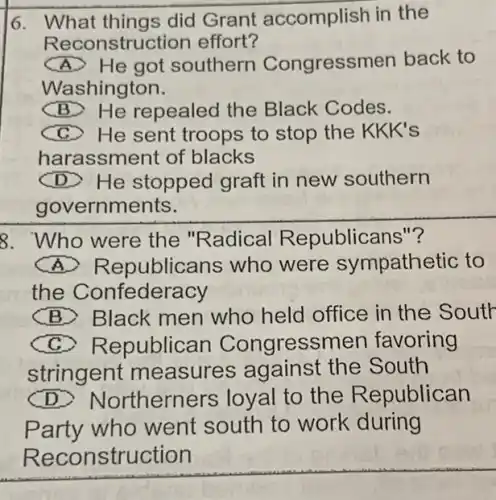 6. What things did Grant accomplish in the
Reconstru ction effort?
He got southern Congressmen back to
Washington.
(B) He repealed the Black Codes.
C) He sent troops to stop the KKK's
harassment of blacks
(D) He stopped graft in new southern
governments.
8. Who were the "Radical Republicans"?
(A)Republicans who were sympathetic to
the Confederacy
(B) Black men who held office in the Soutr
(C)Republican Congressmen favoring
stringent measures the South
(D) Northerners loyal to the R epublican
Party who went south to work during
Reconstruction