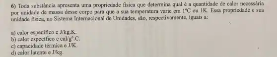 6) Toda substância apresenta uma propriedade fisica que determina qual é a quantidade de calor necessária
por unidade de massa desse corpo para que a sua temperatura varie em 1^circ C ou 1K. Essa propriedade e sua
unidade fisica, no Sistema Internacional de Unidades , são, respectivamente iguais a:
a) calor especifico e J/kg.K
b) calor especifico cal/g^circ .C.
c) capacidade térmica eJ/K
d) calor latente eJ/kg