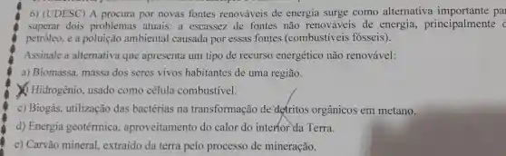 6) (UDESC) A procura por novas fontes renováveis de energia surge como alternativa pal
superar dois problemas atuais: a escassez de fontes não renováveis de energia principalmente
petróleo, e a ambiental causada por essas fontes (combustiveis fósseis).
Assinale a alternativa que apresenta um tipo de recurso energético não renovável:
a) Biomassa, massa dos seres vivos habitantes de uma região.
Hidrogênio, usado como célula combustivel.
c) Biogás, utilização das bactérias na transformação de defritos orgânicos em metano.
d) Energia geotérmica.aproveitamento do calor do interfor da Terra.
e) Carvão mineral extraído da terra pelo processo de mineração.