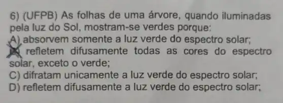 6) (UFPB) As folhas de uma árvore , quando iluminadas
pela luz do Sol, mostram -se verdes porque:
A),absorvem somente a luz verde do espectro solar;
refletem difusamente todas as cores do espectro
solar, exceto o verde;
C) difratam unicamente a luz verde do solar;
D) refletem difusamente a luz verde do espectro solar;