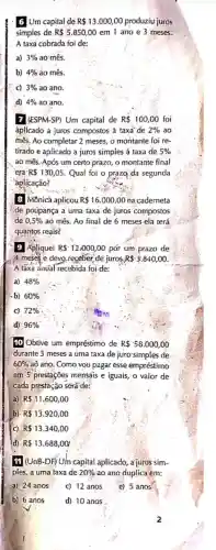 6 Um capital de R 13.000,00 produziu juros
simples de R 5.850,00 em 1 ano e 3 meses.
A taxa cobrada foi de:
a) 3%  ao mês.
b) 4%  ao mês.
C) 3%  ao ano.
d) 4%  ao ano.
7 (ESPM-SP) Um capital de R 100,00 foi
áplicado a juros compostos à taxa'de 2%  ao
mês, Ao completar 2 meses o montante foi re-
tirado e aplicado a juros simples à taxa de 5% 
ao mês. Após um certo prazo, o montante final
era R 130,05 Qual foi o prazg da segunda
aplicação?
8 Mônicá aplicou R 16.000,00 na caderneta
de poúpança a uma taxa de juros compostos
de 0,5%  aố mês. Ao final de 6 meses ela terá
quantos reais?
9 Apliquei R 12,000,00 por um prazo de
4. meses e devo.receber de juros R -3.840,00
A taxa anual recebida foi de:
a) 48% 
-b) 60% 
c) 72% 
d) 96% 
10 Obtive um empréstimo de R 58.000,00
durante 3 meses a uma taxa de juro simples de
60%  aò ano: Como vou pagar esse empréstimo
em 5 prestações mensais e iguais, o valor de
cada prestação será de:
a) R 11.600,00
b) R 13.920,00
c) R 13.340,00
(d) R 13.688,00;
11 I (UnB-DF) Um capital aplicado, a juros sim-
ples, a uma taxa de 20%  ao ano duplica em:
a) 24 anos
c) 12 anos
c) 5 anos
b) 6 anos
d) 10 anos