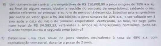 6) Um comerciante contral um empréstimo de R 150.000,00 a juros simples de 18%  a.a. e,
ao final de alguns meses, obtém a rescisão do contrato de empréstimo , saldando o seu
débito referente ao principal e ao juro do periodo ja decorrido. Substitul este empréstimo
por outro de valor igual a R 200.000,00 a juros simples de 20%  a.a., a ser saldado em 1
ano após a data do inicio do primeiro empréstimo. Verificando, ao final ter pago juros
num total de RS34.583,33 referentes a ambos os empréstimos contralidos, pede-se:
quanto tempo durou o segundo empréstimo?
71 Determine uma taxa anua de juros simples equivalente a taxa de 48%  a.a. com
capitalização trimestral, durante prazo de 2 anos