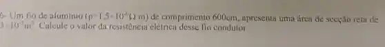 6- Um fio de aluminio (rho =1,5times 10^-6Omega .m) de comprimento 600cm , apresenta uma área de secção reta de
3times 10^-5m^2 Calcule o valor da resistencia elétrica condutor.