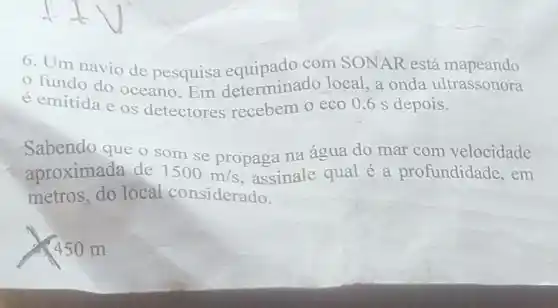 6. Um navio de pesquisa com SONAR está mapeando
fundo do oceano.Em determinado local ,a onda ultrassonora
é emitida e os detectores recebem o eco 0 ,6 s depois.
Sabendo que o som se propaga na água do mar com velocidade
aproximada de 1500m/s assinale qual é a profundidade ,em
metros,do local considerado.
450 m