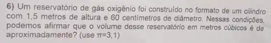 6) Um reservatório de gás oxigênio foi construido no formato de um cilindro
com 1,5 metros de altura e 60 centimetros de diâmetro Nessas condições,
podemos afirmar que o volume desse reservatório em metros cúbicos é de
aproximadamente? (use pi =3,1 )