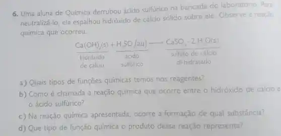 6. Uma aluna de Química derrubou ácido sulfúrico na bancada do laboratório. Para
neutralizá-lo, ela espalhou hidróxido de cálcio sólido sobre ele . Observe a reação
química que ocorreu.
(Ca(OH)_(2)(s))/(HickO_(2)(g)icioo)-underset (acidO)(HCidO)arrow underset (Sulfato de cild cio)(CuSa)
de cálcio sulfurico	di-hidratado
a) Quais tipos de funçōes químicas temos nos reagentes?
b) Como é chamada a reação química que ocorre entre o hidróxido de cálcio e
ácido sulfúrico?
c) Na reação química apresentada , ocorre a formação de qual substância?
d) Que tipo de função química o produto dessa reação representa?