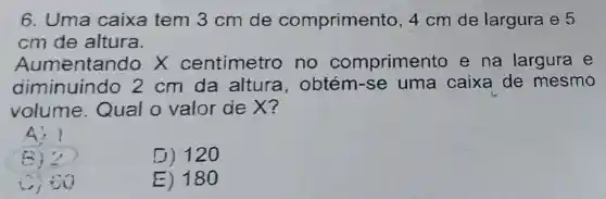 6. Uma caixa tem 3 cm de comprimento 4cm de largura e 5
cm de altura.
Aumentand ox centimetro no compriment e na largura e
diminuindo 2 cm da altura , obtém-se uma caixa de mesmo
volume Qual o valor de X?
4) 1
B)?
D) 120
Ciso
E) 180