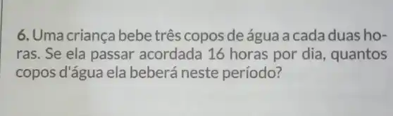 6. Uma criança bebe três copos de água a cada duas ho-
ras. Se ela passar acordada 16 horas por dia, quantos
copos d'água ela beberá neste período?