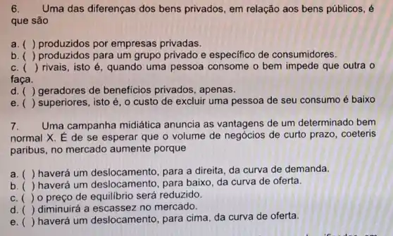 6. Uma das diferenças dos bens privados, em relação aos bens públicos, é
que são
a. () produzidos por empresas privadas.
b. () produzidos para um grupo privado e especifico de consumidores.
c. () rivais, isto é , quando uma pessoa consome o bem impede que outra o
faça.
d. () geradores de benefícios privados, apenas.
e () superiores, isto é o custo de excluir uma pessoa de seu consumo é baixo
7. Uma campanha midiática anuncia as vantagens de um determinado bem
normal X. É de se esperar que o volume de de curto prazo . coeteris
paribus, no mercado aumente porque
a. () haverá um para a direita, da curva de demanda.
b ()
 haverá um deslocamento , para baixo, da curva de oferta.
c () o preco de reduzido.
d. () diminuirá a escassez no mercado.
()
haverá um deslocamento para cima, da curva de oferta