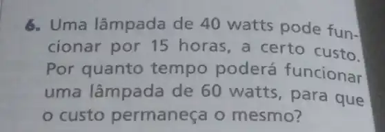 6. Uma lâmpada de 40 watts pode fun.
cionar por 15 horas, a certo custo.
Por quanto tempo poderá funcionar
uma lâmpada de 60 watts , para que
custo permaneça o mesmo?