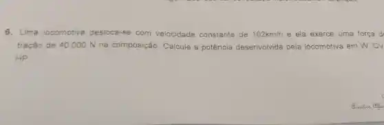 6. Uma locomotiva desloca-se com velocidade c constante de 162km/h e ela exerce uma força d
tração de 40.	a potência desenvolvida pela locomotiva em W , CV
HP