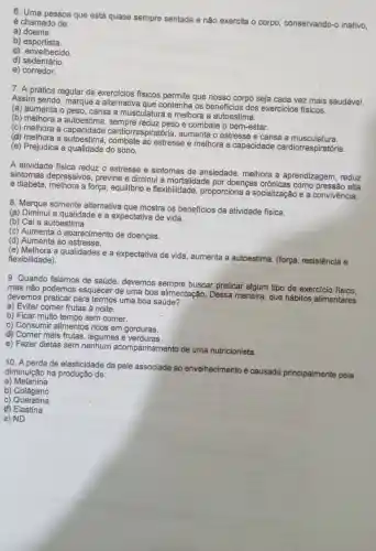 6. Uma pessoa que está quase sempre sentada e não exercita o corpo conservando-o inativo,
é chamado de:
a)doente.
b)esportista.
c) envelhecido.
d)sedentário.
e) corredor.
7. A prática regular de exercIcios físicos permite que nosso corpo seja cada vez mais saudável.
Assim sendo, marque a alternativa que contenha os benefícios dos exercicios físicos.
(a) aumenta o peso , cansa a musculatura e melhora a autoestima.
(b) melhora a autoestima e combate o bem-estar.
(c) melhora a capacidade cardiorrespiratória,aumenta o estresse e cansa a musculatura.
(d) melhora a estresse e melhora a capacidade cardiorrespiratória.
(e) Prejudica a qualidade do sono.
A atividade física reduz o estresse e sintomas de ansiedade, melhora a aprendizagem, reduz
sintomas depressivos , previne e diminui a mortalidade por doenças crônicas como pressão alta
e diabete, melhora a força, equillbrio e flexibilidade proporciona a socialização e a convivência.
8. Marque somente alternativa que mostra os benefícios da atividade física.
(a) Diminuí a qualidade e a expectativa de vida.
(b) Cai a autoestima.
(c) Aumenta o aparecimento de doenças.
(d) Aumenta ao estresse.
(e) Melhora a qualidades e a expectativa de vida aumenta a autoestima (força, resistência e
flexibilidade).
9. Quando falamos de saúde, devemos sempre buscar praticar algum tipo de exercicio fisico.
mas não podemos esquecer de uma boa alimentação. Dessa maneira, que hábitos alimentares
devemos praticar para termos uma boa saúde?
a) Evitar comer frutas à noite.
b) Ficar muito tempo sem comer.
c) Consumir alimentos ricos em gorduras.
d) Comer mais frutas legumes e verduras
e) Fazer dietas sem nenhum acompanhamento de uma nutricionista.
10. A perda de elasticidade da pele associada ao envelhecimento é causada principalmente pela
diminuição na produção de:
a)Melanina
b) Colágeno
C)Queratina
d) Elastina
e) ND