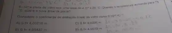 6- Uma placa de vidro tem uma área de 4m^2 a 25^circ C
Quando a temperatura aumenta para 75
{}^circ C qual é a nova área da placa?
Considere o coeficiente de dilatação linear do vidro como
A) Sf=4,00216m
C) Sf=4,0036m
B) Sf=4,00432m
D) Sf=4,0018m