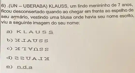 6) .(UN - UBERABA)KLAUSS, um lindo menininho de 7 anos,
ficou desconsertado quando ao chegar em frente ao espelho de
seu armário , vestindo uma blusa onde havia seu nome escrito,
viu a seguinte imagem do seu nome:
a) KLA USS
b) II.I A USS
c) IV nss
d) 2.2. U A.I X
e) nd a