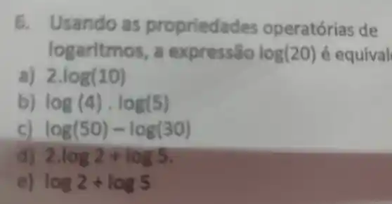 6. Usando as prop rie da des ope ratórias de
logaritmos, a expressão log(20) é equival
2.log(10)
log(4)cdot log(5)
log(50)-log(30)
2.log2+log5
log2+log5