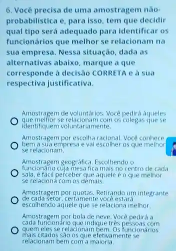 6. Voce precisa de uma amostragem nào
probabilist ica e, para isso tem que decidir
qual tipo será adequado para identificar os
funcionários que melhor se relacionam na
sua empresa . Nessa situação, dada as
alternativas abaixo marque a que
corresponde à decisao CORRETA e à sua
respectiva justificativa.
Amostragem de voluntarios. Voce pedirá aqueles
que melhor se relacionam com os colegas quese
identifiquem voluntariamente
Amostragerr por escolha racional Você conhece
bem a sua empresa e val escolher os que
se relacionam.
Amostragem geográfica Escolhendo o
funcionário cuja mesa fica mais no centro de cada
sala, é fácil perceber que aquele é o que melhor
se relaciona com os demais.
Amostragem por Retirando um integrante
de cada setor certamente você estará
escolhendo aquele que se relaciona melhor.
Amostragem por bola de neve. Você pedirá a
cada funcionário que indique trés pessoas com
mais citados são os que efetiv.amente se
quem eles se relacionam bem Os funcionários
relacionam bem com a maloria.