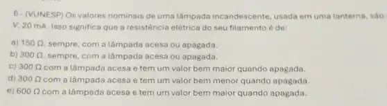 6- (VUNESP) Os valores nominais de uma lâmpada incandescente, usade em uma lanterna, sáo:
V; 20 mA. Isso significa que a resistência elétrica do seu filamento é de:
a) 150Omega  sempre, com a lâmpada acesa ou apagada.
b) 300Omega  sempre, com a lâmpada acesa ou apagada.
C) 300Omega  com a lâmpada acesa e tem um valor bem maior quando apagada.
d) 300Omega  com a lâmpada acesa e tem um valor bem menor quando apagada.
e) 600Omega  com a lâmpada acesa e tem um valor bem maior quando apagada.