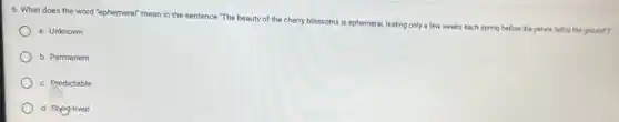 6. What does the word "ephemeral" mean in the sentence "The beauty of the cherry blossoms is ephemeral, lasting only a few weeks each spring before the petals fall to the ground"?
a. Unknown
b. Permanent
c. Predictable
d. Shag-lived