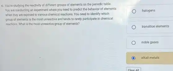 6. You're studying the reactivity of different groups of elements on the periodic table.
You are conducting an experiment where you need to predict the behavior of elements
when they are exposed to various chemical reactions You need to identify which
group of elements is the most unreactive and tends to rarely participate in chemical
reactions. What is the most unreactive group of elements?
halogens
transition elements
noble gases
alkali metals