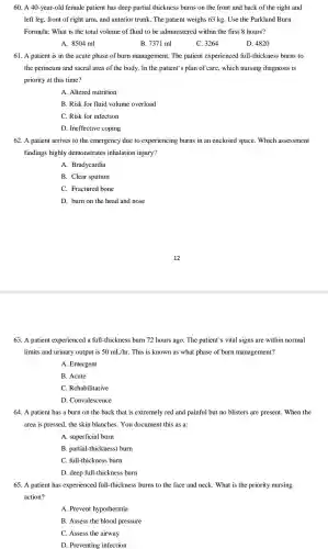 60. A 40-year-old female patient has deep partial thickness burns on the front and back of the right and
left leg, front of right arm, and anterior trunk. The patient weighs 63 kg. Use the Parkland Burn
Formula: What is the total volume of fluid to be administered within the first 8 hours?
A. 8504 ml
B. 7371 ml
C. 3264
D. 4820
61. A patient is in the acute phase of burn management. The patient experienced full -thickness burns to
the perineum and sacral area of the body. In the patient's plan of care , which nursing diagnosis is
priority at this time?
A. Altered nutrition
B. Risk for fluid volume overload
C. Risk for infection
D. Ineffective coping
62. A patient arrives to the emergency due to experiencing burns in an enclosed space. Which assessment
findings highly demonstrates inhalation injury?
A. Bradycardia
B. Clear sputum
C. Fractured bone
D. burn on the head and nose
63. A patient experienced I a full-thickness burn 72 hours ago. The patient's vital signs are within normal
limits and urinary output is 50mL/hr This is known as what phase of burn management?
A. Emergent
B. Acute
C. Rehabilitative
D. Convalescence
64. A patient has a burn on the back that is extremely red and painful but no blisters are present . When the
area is pressed, the skin blanches. You document this as a:
A. superficial burn
B. partial-thickness) burn
C. full-thickness burn
D. deep full-thickness burn
65. A patient has experienced full-thicknes s burns to the face and neck. What is the priority nursing
action?
A. Prevent hypothermia
B. Assess the blood pressure
C. Assess the airway
D. Preventing infection