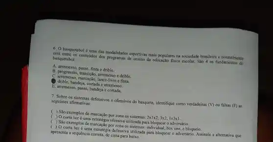 6.0 basquetebol é uma das modalidades esportivas mais populares na sociedade brasileira e normalmente
está entre os conteúdos dos programas de ensino da educação fisica escolar . São 4 os fundamentos do
basquetebol:
A arremesso , passe, finta e drible.
B . progressão , transição,arremesso e drible.
C arremesso.lance-livre e finta.
(1). drible , bandeja , cortada e arremesso.
E arremesso , passe , bandeja e cortada.
7. Sobre os sistemas defensivos e ofensivos do basquete , identifique como verdadeiras (V) ou falsas (F) as
seguintes afirmativas:
() São exemplos de marcação por zona os sistemas: 2times 1times 2;3times 2;1times 3times 1
 0 corta luz é uma estratégia ofensiva utilizada para bloquear o adversário.
() São exemplos de marcação por zona os sistemas : individual box one; e bloqueio.
()
 0 corta luz é uma estratégia defensiva utilizada para bloquear o adversário Assinale a alternativa que
apresenta a sequência correta, de cima para baixo.