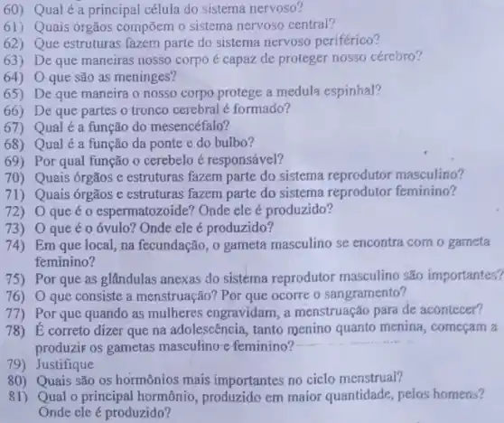 60) Qual é a principal célula do sistema nervoso?
61) Quais órgãos compõem o sistema nervoso central?
62) Que estruturas fazem parte do sistema nervoso periférico?
63) De que maneiras nosso corpo é capaz de proteger nosso cérebro?
64) 0 que são as meninges?
65) De que maneira o nosso corpo protege a medula espinhal?
66) De que partes o tronco cerebral é formado?
67) Qual é a função do mesencéfalo?
68) Qual é a função da ponte e do bulbo?
69) Por qual função o cerebelo é responsável?
70) Quais órgãos e estruturas fazem parte do sistema reprodutor masculino?
71) Quais ớrgãos e estruturas fazem parte do sistema reprodutor feminino?
72) 0 que é o espermatozoide?Onde ele é produzido?
73) 0 que éo óvulo?Onde ele é produzido?
74) Em que local, na fecundação, 0 gameta masculino se encontra com o gameta
feminino?
75) Por que as glândulas anexas do sistema reprodutor masculino são importantes?
76) O que consiste a menstruação? Por que ocorre o sangramento?
77)Por que quando as mulheres engravidam, a menstruação para de acontecer?
78) E correto dizer que na adolescência, tanto menino quanto menina , começam a
produzir os gametas masculino-e feminino?
79) Justifique
80) Quais são os hormônios mais importantes no ciclo menstrual?
81) Qual o principal hormônio, produzido em maior quantidade, pelos homens?
Onde cle é produzido?