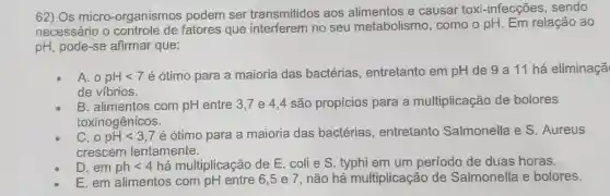 62) Os micro -organismos podem ser transmitidos aos alimentos e causar toxi-infecções , sendo
necessário o fatores que interferem no seu metabolismo, como o pH. Em relação ao
pH, pode-se afirmar que:
A. o pHlt 7
é ótimo para a maioria das bactérias, entretanto em pH de 9 a 11 há eliminaçã
de víbrios.
B. alimentos com pH entre 3,7 e 4,4 são propícios para a multiplicação de bolores
toxinogênicos.
C. o pHlt 3,7
é ótimo para a maioria das bactérias , entretanto Salmonella e S . Aureus
crescem lentamente.
D. em phlt 4 há multiplicação de E. colie S typhi em um período de duas horas.
E. em alimentos com pH entre 6,5 e 7, não há multiplicação de Salmonella e bolores.