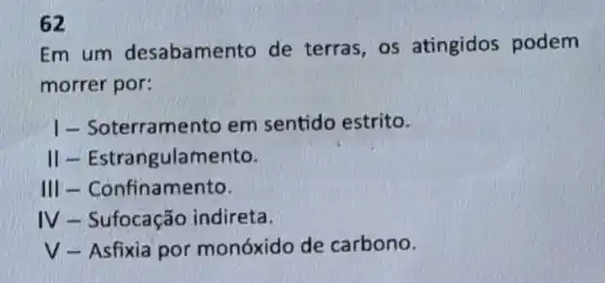 62
Em um desabamento de terras, os atingidos podem
morrer por:
I - Soterramento em sentido estrito.
ill - Estrangulamento.
III - Confinamento.
IV - Sufocação indireta.
V-Asfixia por monóxido de carbono.