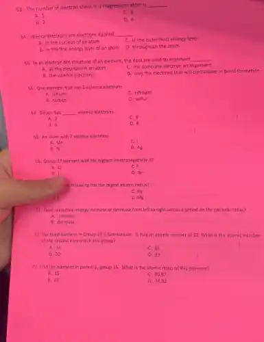 . 63. The number of electron shells in a magnesium atom is
__
A. 1
C. 3
B. 2
D. 4
64. Valence electrons are electrons located __
C. in the outermost energy level
A. in the nucleus of an atom
D. throughout the atom
B. in the first energy level of an atom
65. In an electron dot structure of an element, the dots are used to represent
__
A. all the electrons in an atom
C. the complete electron arrangement
B. the valence electrons
D. only the electrons that will participate in bond formation
66. One element that has 5 valence electrons
A. lithium
C. nitrogen
B. carbon
D. sulfur
67. Silicon has __ valence electrons.
A. 2
C. 6
B. 4
D. 8
68. An atom with 7 valence electrons
A. Mn
C. I
B. N
D. Ag
69. Group 17 element with the highest electronegativity is?
A. CI
C. F
B. I
D. Br
le following has the largest atomic radius?
C. Na
D. Mg
71. Does ionization energy increase or decrease from left to right across a period on the periodic table?
A. increase
B. decrease
72. The third element in Group 14 is Germanium. It has an atomic number of 32 What is the atomic number
of the second element in this group?
A. 14
C. 31
B. 50
D. 33
73. Find the element in period 3, group 15 What is the atomic mass of this element?
A. 15
C. 30.97
B. 33
D. 74.92