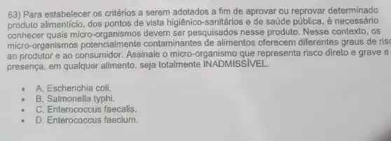 63) Para estabelecer os critérios a serem adotados a fim de aprovar ou determinado
produto dos pontos de vista higiênico-sanitários e de saúde pública é necessário
ao produtor e ao consumidor.Assinale o micro que represent a risco direto e grave e
micro-organismos potencialmente contaminantes de alimentos oferecem diferentes graus de ris
conhecer quais micro-devem ser pesquisados nesse produto. Nesse contexto, os
presença, em qualquer alimento , seja totalmente INADMISSIVEL
A. Escherichia coli.
B. Salmonella typhi.
C faecalis.
D. Enterococcus faecium.