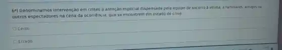 64) Denominamos intervenção em crises a atenção especial dispensada pela equipe de socorro a vitima, a familiares, amigos ou
outros espectadores na cena da ocorrência, que se encontrem em estado de crise.
Ocerto
Errado