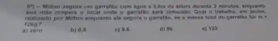 6^4 ) - Milton segura um garrafǎo com água a 0,8m de altura durante 2 minutos, enquanto
sua mãe prepara o local onde o garrafǎo sera colocado. Qual o trabalho, em joules.
realizado por Milton enquanto ele segura o garrafǎo , se a massa total do garrafao for m=
12kg?
a) zero
b) 0,8
c) 9,6
d) 96
e) 120