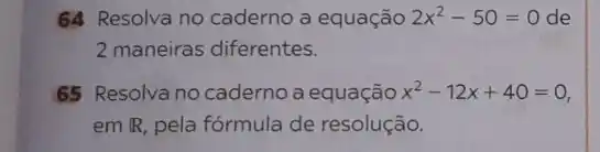 64 Resolva no caderno a equação 2x^2-50=0 de
2 maneiras diferentes.
65 Resolva no caderno a equação x^2-12x+40=0
em IR, pela fórmula de resolução.