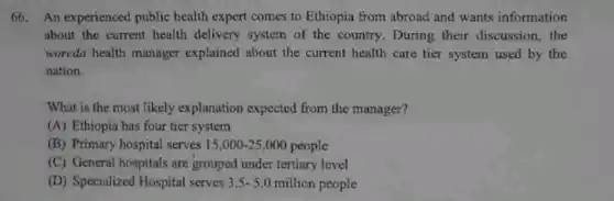 66. An experienced public health expert comes to Ethiopia from abroad and wants information
about the current health delivery system of the country. During their discussion,the
woreda health manager explained about the current health care tier system used by the
nation.
What is the most likely explanation expected from the manager?
(A) Ethiopia has four tier system
(B) Primary hospital serves 15,000-25,000 people
(C) General hospitals are grouped under tertiary level
(D) Specialized Hospital serves 3.5-5.0 million people