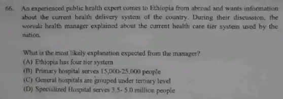 66. An experienced public health expert comes to Ethiopia from abroad and wants information
about the current health delivery system of the country. During their discussion, the
woreda health manager explained about the current health care tier system used by the
nation.
What is the most likely explanation expected from the manager?
(A) Ethiopia has four tier system
(B) Primary hospital serves 15,000-25,000 people
(C) General hospitals are grouped under tertiary level
(D) Specialized Hospital serves 3.5-5.0 million people