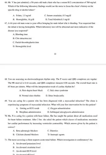 66. Mr. Y has just admitted, a 50.-years-old male client who has a serum B12 concentration of 700mg/ml
Which of the following laboratory findings would cue the nurse to focus the client's history on the
specific drug or alcohol abuse?
A. Folate, 1.5ng/ml
C. Serum creatinine, 0.5mg/dl
B. Hemoglobin, 16g/dl
D. Total bilirubin 0.3mg/dl
67. A 44-year-old man come to your office bringing his male infant who is bleeding . You suspected that
the infant is having hemophilia. Which laboratory test will be abnormal and more indicative of the
disease you suspected?
A. Bleeding time
B. Clot retraction test
C. Partial thromboplastin time
D. Hemoglobin level
68. You are assessing an electrocardiogram rhythm strip. The P waves and QRS complexes are regular.
The PR interval is 0.16 seconds, and ORS complexes measure 0.06 seconds. The overall heart rate is
65 beats per minute . What will the interpretation result of cardiac rhythm be?
A. First-degree heart block
C. Sick sinus syndrome
B. Normal sinus rhythm
D. Sinus bradycardia
69. You are caring for a patient who has been diagnosed with a myocardial infraction?The client is
experiencing symptoms of myocardial infarction . What will your first intervention be for this patient?
A. Getting an ECG result
C. Oxygen administration
B. Morphine administration
D. Sublingual nitroglycerin administration
70. Ms.X is caring for a patient with heart failure. She has taught the patient about all medications used
for heart failure treatment . After 2 hrs. she asked the patient which classes of medications maximize
her cardiac performance by increasing ventricular contractility. Which answer given by the patient is
correct?
A. Beta-adrenergic blockers
C. Diuretics
B. Calcium channel blockers
D. Inotropic agents
71. The nurse assessing a client suspects acute renal failure. Which investigation is confirmatory? An
A. An elevated potassium level
B. An elevated creatinine level
C. An elevated BUN level
D. Anelevated pH level