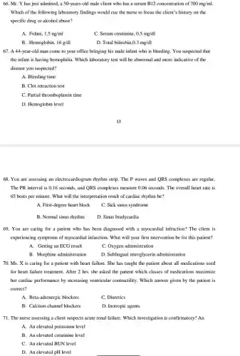 66. Mr. Y has just admitted, a 50.-years-old male client who has a serum B12 concentration of 700mg/ml
Which of the following laboratory findings would cue the nurse to focus the client's history on the
specific drug or alcohol abuse?
A. Folate, 1.5ng/ml
C. Serum creatinine, 0.5mg/dl
B. Hemoglobin, 16g/dl
D. Total bilirubin 0.3mg/dl
67. A 44-year-old man come to your office bringing his male infant who is bleeding . You suspected that
the infant is having hemophilia. Which laboratory test will be abnormal and more indicative of the
disease you suspected?
A. Bleeding time
B. Clot retraction test
C. Partial thromboplastin time
D. Hemoglobin level
68. You are assessing an electrocardiogram rhythm strip. The P waves and QRS complexes are regular.
The PR interval is 0.16 seconds, and QRS complexes measure 0.06 seconds. The overall heart rate is
65 beats per minute . What will the interpretation result of cardiac rhythm be?
A. First-degree heart block
C. Sick sinus syndrome
B. Normal sinus rhythm
D. Sinus bradycardia
69. You are caring for a patient who has been diagnosed with a myocardial infraction?The client is
experiencing symptoms of myocardial infarction . What will your first intervention be for this patient?
A. Getting an ECG result
C. Oxygen administration
B. Morphine administration
D. Sublingual nitroglycerin administration
70. Ms. X is caring for a patient with heart failure. She has taught the patient about all medications used
for heart failure treatment . After 2 hrs. she asked the patient which classes of medications maximize
her cardiac performance by increasing ventricular contractility. Which answer given by the patient is
correct?
A. Beta-adrenergic blockers
C. Diuretics
B. Calcium channel blockers
D. Inotropic agents
71. The nurse assessing a client suspects acute renal failure. Which investigation is confirmatory? An
A. An elevated potassium level
B. An elevated creatinine level
C. An elevated BUN level
D. An elevated pH level