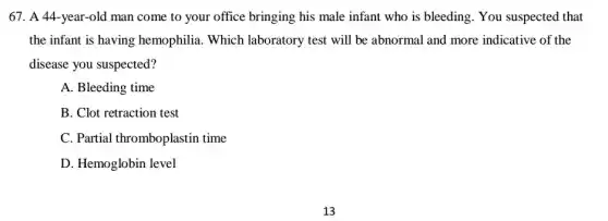 67. A 44-year-old man come to your office bringing his male infant who is bleeding . You suspected that
the infant is having hemophilia. Which laboratory test will be abnormal and more indicative of the
disease you suspected?
A. Bleeding time
B. Clot retraction test
C. Partial thromboplastin time
D. Hemoglobin level