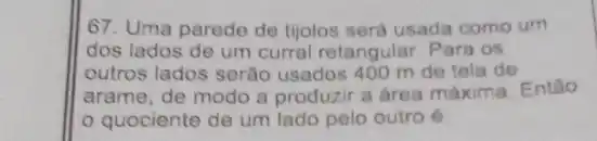 67. Uma parede de tijolos será usada como um
dos lados de um curral retangular. Para os
outros lados serão usados 400 m de tela de
arame, de modo a produzir a area máxima Entǎo
quociente de um lado pelo outro é