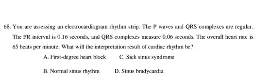 68. You are assessing an electrocardiogram rhythm strip. The P waves and QRS complexes are regular.
The PR interval is 0.16 seconds, and QRS complexes measure 0.06 seconds. The overall heart rate is
65 beats per minute . What will the interpretation result of cardiac rhythm be?
A. First-degree heart block
C. Sick sinus syndrome
B. Normal sinus rhythm
D. Sinus bradycardia