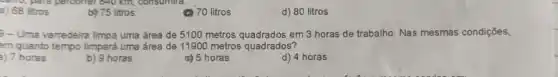 a) 68 litros
be 75 litros
(C) 70 litros
d) 80 litros
- Uma varredeira limpa uma área de 5100 metros quadrados em 3 horas de trabalho. Nas mesmas condiçōes,
em quanto tempo limpará uma área de 1190C metros quadrados?
a) 7 horas
b) 9 horas
c) 5 horas
d) 4 horas