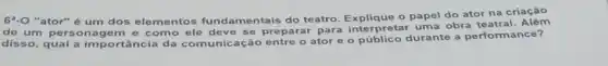 69.0 "ator" é um dos elementos fundamentais do teatro o papel do ator na criação
de um person agem e como ele deve se preparar para interpretar uma obra teatral
disso, qual a importância da comunicação entre o ator e o público durante a performance?