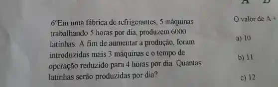 69Em uma fabrica de refrigerantes , 5 máquinas
trabalhando , 5 horas por dia, produzem 6000
latinhas. A fim de aumentar a produção . forain
introduzidas mais 3 máquinas e o tempo de
operação reduzido para 4 horas por dia . Quantas
latinhas serão produzidas por dia?
valor de A +
a) 10
b) 11
c) 12