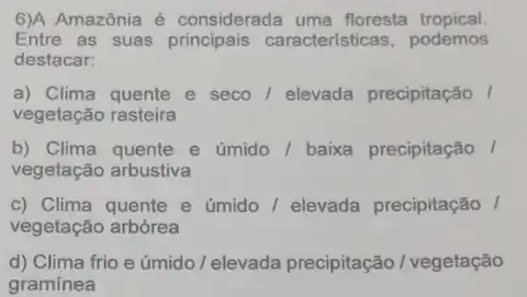 6)A Amazônia é considerada uma floresta tropical.
Entre as suas caracteristicas, podemos
destacar:
a) Clima quente e seco / elevada precipitação /
vegetação rasteira
b) Clima quente e úmido/ baixa precipitação /
vegetação arbustiva
c) Clima quente e úmido / elevada precipitação /
vegetação arbórea
d) Clima frio e úmido / elevada precipitação / vegetação
gramínea