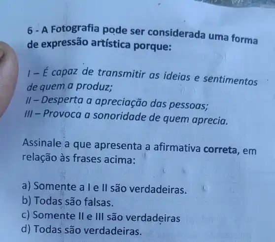 6-A Fotografia pode ser considera da uma forma
de expressão artística porque:
1-E capaz de transmitir as ideias e sentimentos
de quem a produz;
II - Desperta a apreciação das pessoas;
III-Provoca a sonoridade de quem aprecia.
Assinale a que apresenta a afirmative correta, em
relação às frases acima:
a) Somente a l e II são verdadeiras.
b) Todas são falsas.
c) Somente lle III são verdadeiras
d) Todas são verdadeiras.