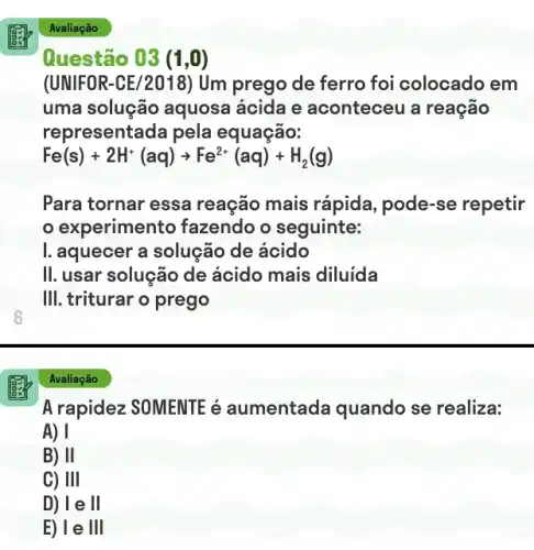 6
Avaliação
Questão 03 (1,0)
(UNIFOR-CE/2018) Um prego de ferro foi colocado em
uma solução aquosa ácida e aconteceu a reação
representada pela equação:
Fe(s)+2H^+(aq)arrow Fe^2+(aq)+H_(2)(g)
Para tornar essa reação mais rápida pode-se repetir
experimento fazendo o seguinte:
I. aquecer a solução de ácido
II. usar solução de ácido mais diluida
III. triturar o prego
Avaliação
A rapidez SOMENTE é aumentada quando se realiza:
A) I
B) II
C) 111
D) le ll
E) le III