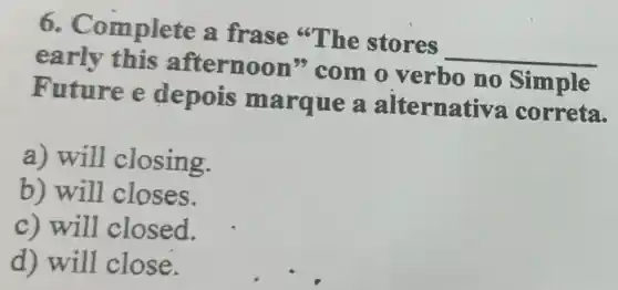 6.C omplete a frase "The stores
__
early this afternoon "com o verbo no Simple
Future e depois marque a alternat iva correta.
a) will closing.
b) will closes.
c) will closed.
d) will close.