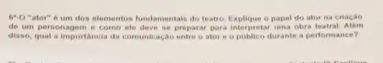 6^circ -O "ator" 6 um dos elementos fundamentais do toatro. Explique o papel do ator na criação
de um personagem o como ele deve so preparar para interpretar uma obra teatral. Alóm
disso, qual a importancia da comunic ação entre o ator e o público durante a perform ance?